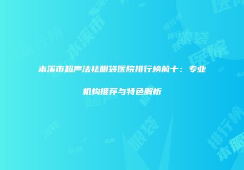 本溪市超声法祛眼袋医院排行榜前十：专业机构推荐与特色解析
