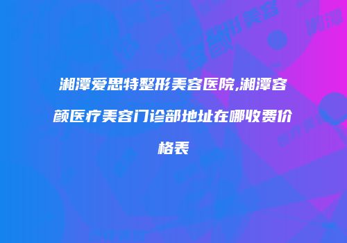 湘潭爱思特整形美容医院,湘潭容颜医疗美容门诊部地址在哪收费价格表