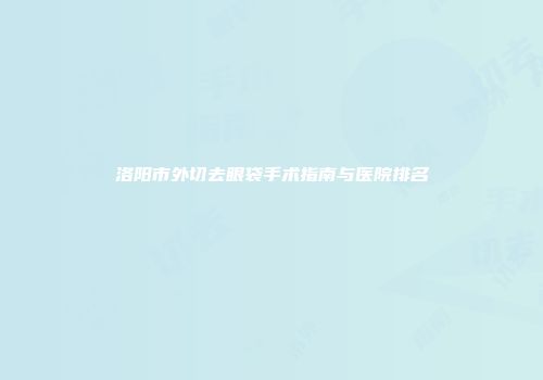 洛阳市外切去眼袋手术指南与医院排名