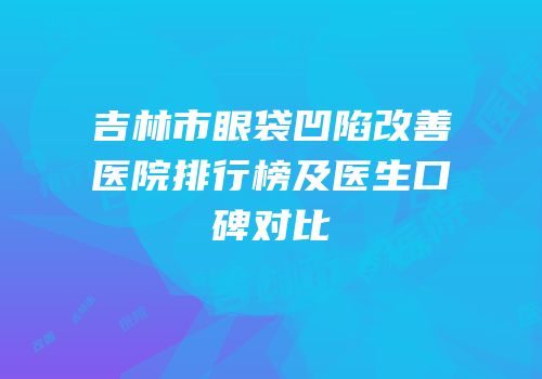 吉林市眼袋凹陷改善医院排行榜及医生口碑对比