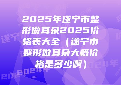 2025年遂宁市整形做耳朵2025价格表大全（遂宁市整形做耳朵大概价格是多少啊）