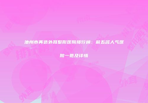池州市再造外耳整形医院排行榜：前五名人气医院一览及详情