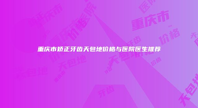 重庆市矫正牙齿天包地价格与医院医生推荐
