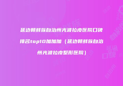 延边朝鲜族自治州光波拉皮医院口碑排名top10加加加（延边朝鲜族自治州光波拉皮整形医院）