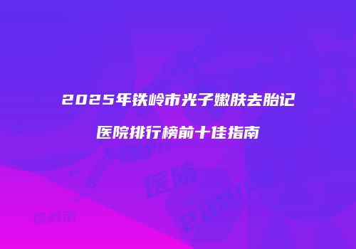 2025年铁岭市光子嫩肤去胎记医院排行榜前十佳指南