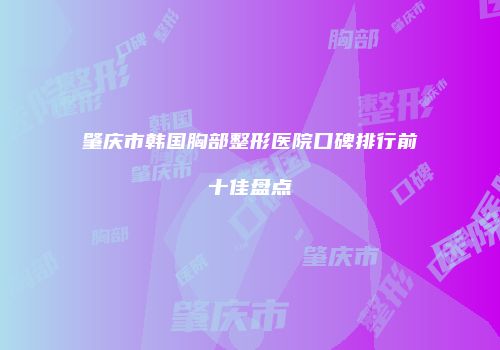 肇庆市韩国胸部整形医院口碑排行前十佳盘点