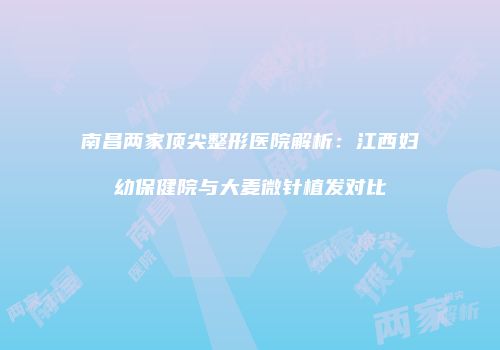 南昌两家顶尖整形医院解析：江西妇幼保健院与大麦微针植发对比