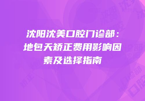 沈阳沈美口腔门诊部：地包天矫正费用影响因素及选择指南