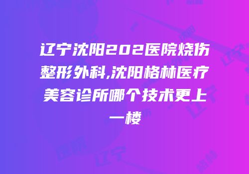 辽宁沈阳202医院烧伤整形外科,沈阳格林医疗美容诊所哪个技术更上一楼
