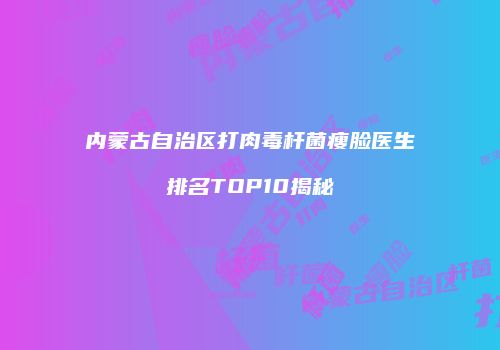 内蒙古自治区打肉毒杆菌瘦脸医生排名TOP10揭秘