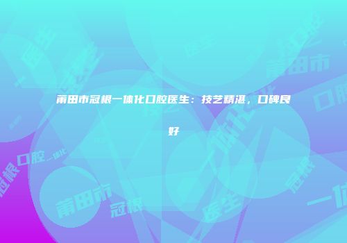 莆田市冠根一体化口腔医生：技艺精湛，口碑良好