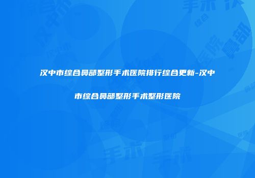 汉中市综合鼻部整形手术医院排行综合更新-汉中市综合鼻部整形手术整形医院