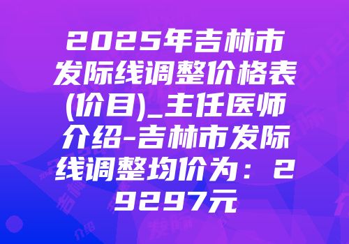 2025年吉林市发际线调整价格表(价目)_主任医师介绍-吉林市发际线调整均价为：29297元
