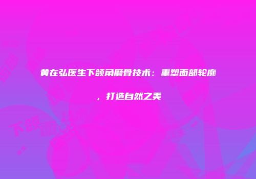 黄在弘医生下颌角磨骨技术：重塑面部轮廓，打造自然之美