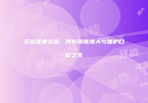 牙齿健康关键：预防间隙增大与维护口腔之美