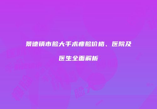 景德镇市脸大手术瘦脸价格、医院及医生全面解析
