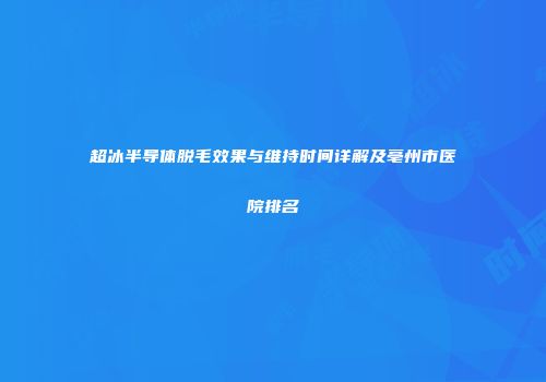 超冰半导体脱毛效果与维持时间详解及亳州市医院排名