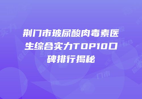 荆门市玻尿酸肉毒素医生综合实力TOP10口碑排行揭秘