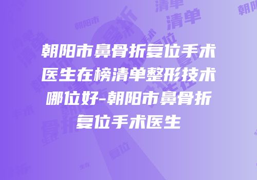 朝阳市鼻骨折复位手术医生在榜清单整形技术哪位好-朝阳市鼻骨折复位手术医生