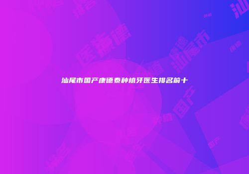 汕尾市国产康德泰种植牙医生排名前十