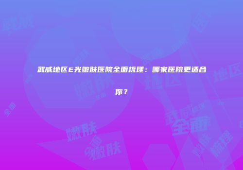 武威地区E光嫩肤医院全面梳理：哪家医院更适合你？