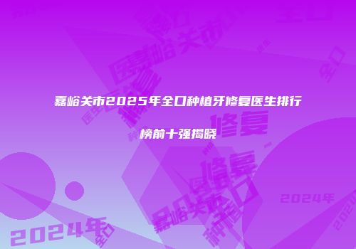 嘉峪关市2025年全口种植牙修复医生排行榜前十强揭晓