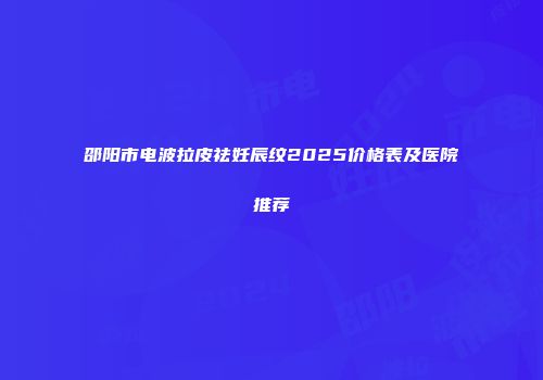 邵阳市电波拉皮祛妊辰纹2025价格表及医院推荐