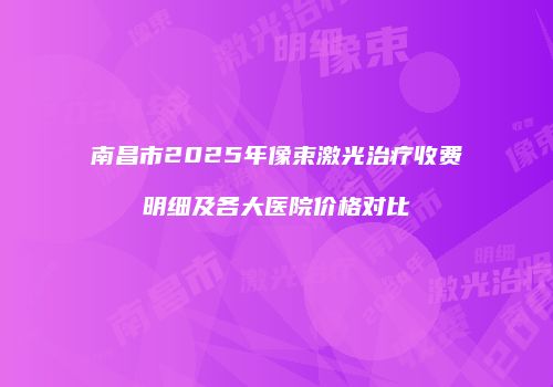 南昌市2025年像束激光治疗收费明细及各大医院价格对比
