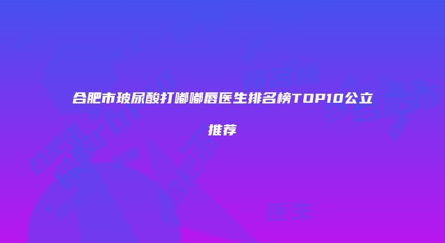 合肥市玻尿酸打嘟嘟唇医生排名榜TOP10公立推荐