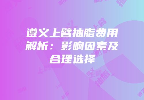 遵义上臂抽脂费用解析：影响因素及合理选择