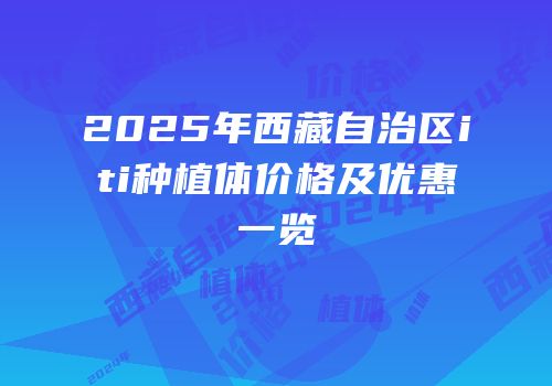 2025年西藏自治区iti种植体价格及优惠一览