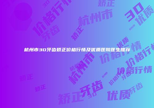 杭州市3D牙齿矫正价格行情及优质医院医生推荐