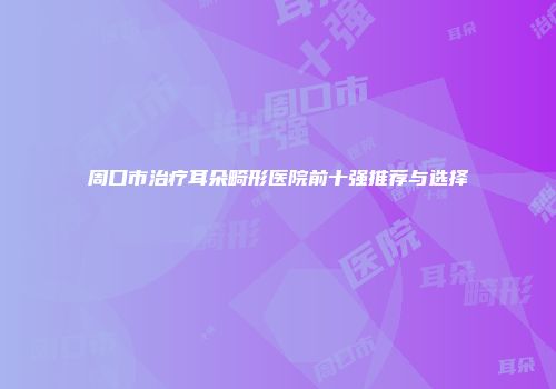 周口市治疗耳朵畸形医院前十强推荐与选择