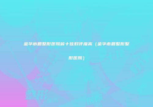 金华市唇整形医院前十佳好评度高（金华市唇整形整形医院）