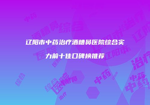 辽阳市中药治疗酒糟鼻医院综合实力前十佳口碑榜推荐
