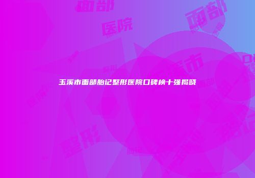 玉溪市面部胎记整形医院口碑榜十强揭晓