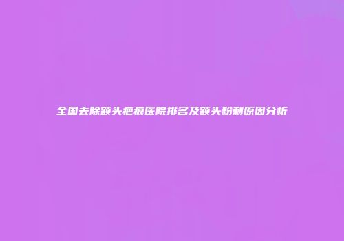 全国去除额头疤痕医院排名及额头粉刺原因分析