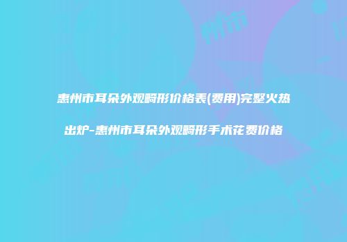 惠州市耳朵外观畸形价格表(费用)完整火热出炉-惠州市耳朵外观畸形手术花费价格