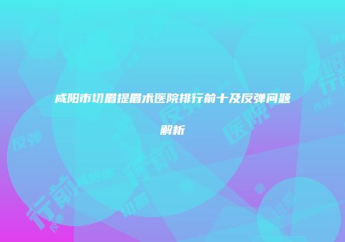 咸阳市切眉提眉术医院排行前十及反弹问题解析