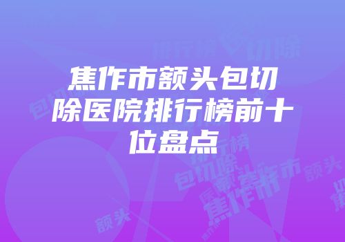 焦作市额头包切除医院排行榜前十位盘点
