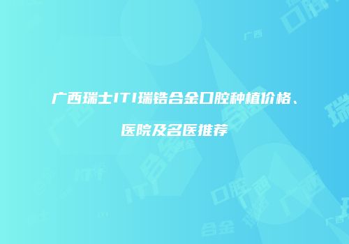 广西瑞士ITI瑞锆合金口腔种植价格、医院及名医推荐