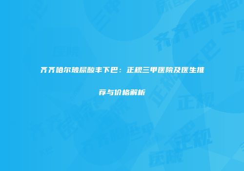 齐齐哈尔玻尿酸丰下巴：正规三甲医院及医生推荐与价格解析