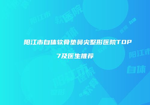 阳江市自体软骨垫鼻尖整形医院TOP7及医生推荐