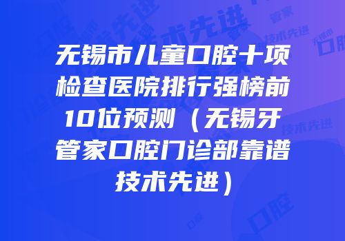无锡市儿童口腔十项检查医院排行强榜前10位预测（无锡牙管家口腔门诊部靠谱技术先进）