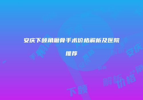 安庆下颌角磨骨手术价格解析及医院推荐