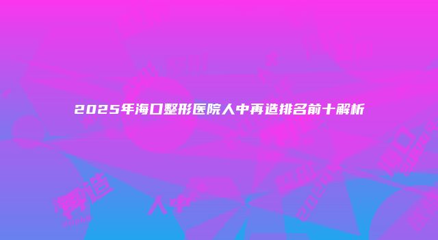 2025年海口整形医院人中再造排名前十解析