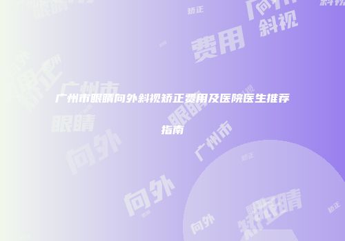 广州市眼睛向外斜视矫正费用及医院医生推荐指南
