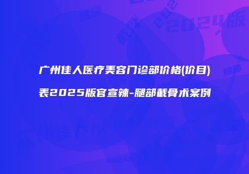 广州佳人医疗美容门诊部价格(价目)表2025版官宣辣-腿部截骨术案例