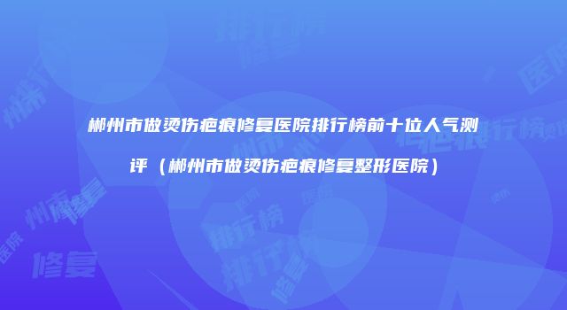 郴州市做烫伤疤痕修复医院排行榜前十位人气测评（郴州市做烫伤疤痕修复整形医院）