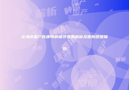 北海市国产百康特种植牙费用解析及医院医生推荐